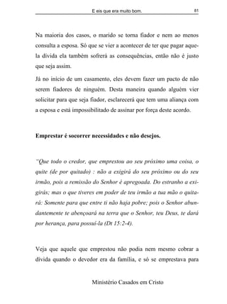 E eis que era muito bom.
Ministério Casados em Cristo
81
Na maioria dos casos, o marido se torna fiador e nem ao menos
consulta a esposa. Só que se vier a acontecer de ter que pagar aque-
la dívida ela também sofrerá as consequências, então não é justo
que seja assim.
Já no início de um casamento, eles devem fazer um pacto de não
serem fiadores de ninguém. Desta maneira quando alguém vier
solicitar para que seja fiador, esclarecerá que tem uma aliança com
a esposa e está impossibilitado de assinar por força deste acordo.
Emprestar é socorrer necessidades e não desejos.
“Que todo o credor, que emprestou ao seu próximo uma coisa, o
quite (de por quitado) : não a exigirá do seu próximo ou do seu
irmão, pois a remissão do Senhor é apregoada. Do estranho a exi-
girás; mas o que tiveres em poder de teu irmão a tua mão o quita-
rá: Somente para que entre ti não haja pobre; pois o Senhor abun-
dantemente te abençoará na terra que o Senhor, teu Deus, te dará
por herança, para possuí-la (Dt 15:2-4).
Veja que aquele que emprestou não podia nem mesmo cobrar a
dívida quando o devedor era da família, e só se emprestava para
 