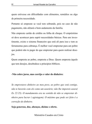 Ismael Roselei de Carvalho
Ministério Casados em Cristo
82
quem estivesse em dificuldades com alimentos, remédios ou algo
de primeira necessidade.
Portanto só empreste se você tem sobrando, pois no caso de não
pagamento, não afetará o bom andamento da família.
Não empreste cartão de crédito ou folha de cheque. O empréstimo
só deve acontecer para suprir necessidades básicas. Para um inves-
timento, existe o sistema financeiro que está ali para isso e tem as
ferramentas para cobrança. É melhor você emprestar para um pobre
que poderá não te pagar do que emprestar para quem realizar dese-
jos.
Quem empresta ao pobre, empresta a Deus. Quem empresta àquele
que tem desejos, desobedece a princípios bíblicos.
-Não cobre juros, mas corrija o valor do dinheiro:
Se emprestares dinheiro ao meu povo, ao pobre que está contigo,
não te haverás com ele como um usurário; não lhe imporeis usura(
Ex 22:25). O mandamento era no sentido de não se emprestar di-
nheiro para lucrar ( agiotagem). O máximo que pode ser feito é a
correção do dinheiro.
Seja generoso, doe, abençoe, dizime e oferte.
 