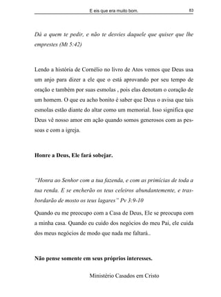 E eis que era muito bom.
Ministério Casados em Cristo
83
Dá a quem te pedir, e não te desvies daquele que quiser que lhe
emprestes (Mt 5:42)
Lendo a história de Cornélio no livro de Atos vemos que Deus usa
um anjo para dizer a ele que o está aprovando por seu tempo de
oração e também por suas esmolas , pois elas denotam o coração de
um homem. O que eu acho bonito é saber que Deus o avisa que tais
esmolas estão diante do altar como um memorial. Isso significa que
Deus vê nosso amor em ação quando somos generosos com as pes-
soas e com a igreja.
Honre a Deus, Ele fará sobejar.
“Honra ao Senhor com a tua fazenda, e com as primícias de toda a
tua renda. E se encherão os teus celeiros abundantemente, e tras-
bordarão de mosto os teus lagares” Pv 3:9-10
Quando eu me preocupo com a Casa de Deus, Ele se preocupa com
a minha casa. Quando eu cuido dos negócios do meu Pai, ele cuida
dos meus negócios de modo que nada me faltará..
Não pense somente em seus próprios interesses.
 