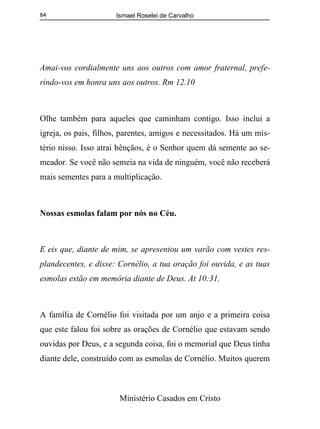 Ismael Roselei de Carvalho
Ministério Casados em Cristo
84
Amai-vos cordialmente uns aos outros com amor fraternal, prefe-
rindo-vos em honra uns aos outros. Rm 12.10
Olhe também para aqueles que caminham contigo. Isso inclui a
igreja, os pais, filhos, parentes, amigos e necessitados. Há um mis-
tério nisso. Isso atrai bênçãos, é o Senhor quem dá semente ao se-
meador. Se você não semeia na vida de ninguém, você não receberá
mais sementes para a multiplicação.
Nossas esmolas falam por nós no Céu.
E eis que, diante de mim, se apresentou um varão com vestes res-
plandecentes, e disse: Cornélio, a tua oração foi ouvida, e as tuas
esmolas estão em memória diante de Deus. At 10:31.
A família de Cornélio foi visitada por um anjo e a primeira coisa
que este falou foi sobre as orações de Cornélio que estavam sendo
ouvidas por Deus, e a segunda coisa, foi o memorial que Deus tinha
diante dele, construído com as esmolas de Cornélio. Muitos querem
 