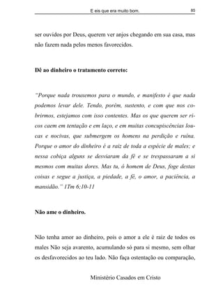 E eis que era muito bom.
Ministério Casados em Cristo
85
ser ouvidos por Deus, querem ver anjos chegando em sua casa, mas
não fazem nada pelos menos favorecidos.
Dê ao dinheiro o tratamento correto:
“Porque nada trouxemos para o mundo, e manifesto é que nada
podemos levar dele. Tendo, porém, sustento, e com que nos co-
brirmos, estejamos com isso contentes. Mas os que querem ser ri-
cos caem em tentação e em laço, e em muitas concupiscências lou-
cas e nocivas, que submergem os homens na perdição e ruína.
Porque o amor do dinheiro é a raiz de toda a espécie de males; e
nessa cobiça alguns se desviaram da fé e se trespassaram a si
mesmos com muitas dores. Mas tu, ó homem de Deus, foge destas
coisas e segue a justiça, a piedade, a fé, o amor, a paciência, a
mansidão.” 1Tm 6;10-11
Não ame o dinheiro.
Não tenha amor ao dinheiro, pois o amor a ele é raiz de todos os
males Não seja avarento, acumulando só para si mesmo, sem olhar
os desfavorecidos ao teu lado. Não faça ostentação ou comparação,
 