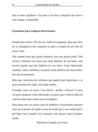 Ismael Roselei de Carvalho
Ministério Casados em Cristo
86
não se torne orgulhoso. Use para o seu bem e daqueles que estive-
rem contigo, compartilhe.
Economize para compras interessantes.
Guarde pelo menos 10% de sua renda em poupança, para que aten-
da as emergências que surgirem ou para a compra de um bem de
maior valor.
Não compre bens que gerem despesas, mas que gerem renda. Não
invista o dinheiro em coisas que tiram dinheiro do seu bolso, mas
invista naquilo que põe dinheiro no seu bolso. Carro financiado,
celulares, eletro eletrônico em geral, tiram dinheiro do nosso bolso,
não são investimento.
Bens que valorizam são melhores que aqueles que depreciam, e se
gerar aumento de renda, será ainda melhor.
Exemplo, entre um carro e um imóvel , prefira o imóvel. O carro
vai gerar despesas e desvalorização, ao passo que o imóvel além de
valorizar dará uma renda extra em aluguéis.
Para quem tem um pouco mais de dinheiro é interessante procurar
criar um acúmulo de rendas extras de modo que a sua renda princi-
pal fique livre, quando isso acontecer esta pessoa estará enrique-
cendo.
 