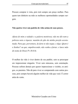E eis que era muito bom.
Ministério Casados em Cristo
87
Procure comprar à vista, pois terá sempre um preço melhor. Para
quem tem dinheiro na mão as melhores oportunidades sempre sur-
gem.
Não queira viver um padrão de vida acima de suas posses.
Afasta de mim a vaidade e a palavra mentirosa; não me dês nem a
pobreza nem a riqueza: mantém do pão da minha porção acostu-
mada. Para que, porventura, de farto te não negue, e diga: Quem é
o Senhor? ou que, empobrecendo, não venha a furtar, e lance mão
do nome de Deus( Pv 30.8,9).
O melhor da vida é viver dentro de seu padrão, sem se preocupar
em impressionar ninguém. Viver sem máscaras, sem ostentação.
Pessoas sofrem demais por querer impressionar o vizinho, os ami-
gos, os parentes. Não dá para viver se comparando com outras pes-
soas, pois sempre haverá alguém melhor de vida que você. É correr
atrás do vento.
 