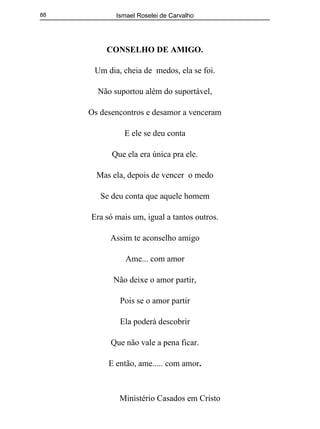Ismael Roselei de Carvalho
Ministério Casados em Cristo
88
CONSELHO DE AMIGO.
Um dia, cheia de medos, ela se foi.
Não suportou além do suportável,
Os desencontros e desamor a venceram
E ele se deu conta
Que ela era única pra ele.
Mas ela, depois de vencer o medo
Se deu conta que aquele homem
Era só mais um, igual a tantos outros.
Assim te aconselho amigo
Ame... com amor
Não deixe o amor partir,
Pois se o amor partir
Ela poderá descobrir
Que não vale a pena ficar.
E então, ame..... com amor.
 