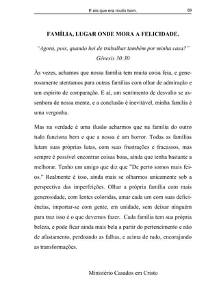E eis que era muito bom.
Ministério Casados em Cristo
89
FAMÍLIA, LUGAR ONDE MORA A FELICIDADE.
“Agora, pois, quando hei de trabalhar também por minha casa?”
Gênesis 30:30
Às vezes, achamos que nossa família tem muita coisa feia, e gene-
rosamente atentamos para outras famílias com olhar de admiração e
um espirito de comparação. E aí, um sentimento de desvalio se as-
senhora de nossa mente, e a conclusão é inevitável, minha família é
uma vergonha.
Mas na verdade é uma ilusão acharmos que na família do outro
tudo funciona bem e que a nossa é um horror. Todas as famílias
lutam suas próprias lutas, com suas frustrações e fracassos, mas
sempre é possível encontrar coisas boas, ainda que tenha bastante a
melhorar. Tenho um amigo que diz que ”De perto somos mais fei-
os.” Realmente é isso, ainda mais se olharmos unicamente sob a
perspectiva das imperfeições. Olhar a própria família com mais
generosidade, com lentes coloridas, amar cada um com suas defici-
ências, importar-se com gente, em unidade, sem deixar ninguém
para traz isso é o que devemos fazer. Cada família tem sua própria
beleza, e pode ficar ainda mais bela a partir do pertencimento e não
de afastamento, perdoando as falhas, e acima de tudo, encorajando
as transformações.
 