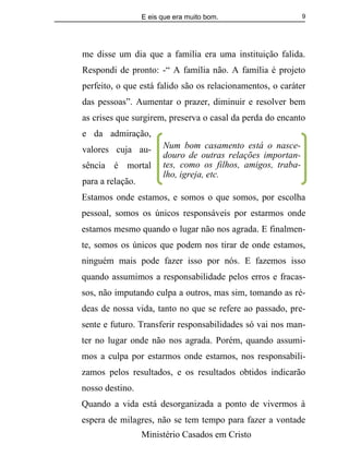 E eis que era muito bom.
Ministério Casados em Cristo
9
me disse um dia que a família era uma instituição falida.
Respondi de pronto: -“ A família não. A família é projeto
perfeito, o que está falido são os relacionamentos, o caráter
das pessoas”. Aumentar o prazer, diminuir e resolver bem
as crises que surgirem, preserva o casal da perda do encanto
e da admiração,
valores cuja au-
sência é mortal
para a relação.
Estamos onde estamos, e somos o que somos, por escolha
pessoal, somos os únicos responsáveis por estarmos onde
estamos mesmo quando o lugar não nos agrada. E finalmen-
te, somos os únicos que podem nos tirar de onde estamos,
ninguém mais pode fazer isso por nós. E fazemos isso
quando assumimos a responsabilidade pelos erros e fracas-
sos, não imputando culpa a outros, mas sim, tomando as ré-
deas de nossa vida, tanto no que se refere ao passado, pre-
sente e futuro. Transferir responsabilidades só vai nos man-
ter no lugar onde não nos agrada. Porém, quando assumi-
mos a culpa por estarmos onde estamos, nos responsabili-
zamos pelos resultados, e os resultados obtidos indicarão
nosso destino.
Quando a vida está desorganizada a ponto de vivermos à
espera de milagres, não se tem tempo para fazer a vontade
Num bom casamento está o nasce-
douro de outras relações importan-
tes, como os filhos, amigos, traba-
lho, igreja, etc.
 