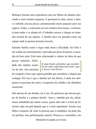 Ismael Roselei de Carvalho
Ministério Casados em Cristo
90
Biólogos fizeram uma experiência com um filhote de tubarão colo-
cando-o num criatório pequeno. E passaram-se dias, meses e anos,
e o tubarão cresceu pouco, permanecendo muito pequeno para sua
espécie. Então, o colocaram em um criatório bem maior, o suficien-
te para nadar e se alegrar ali. O tubarão cresceu e chegou ao tama-
nho normal da sua espécie. A família deve ser pensada como um
espaço onde as pessoas possam crescem.
Entendo família como o lugar onde mora a felicidade. Ser feliz é
um estado de contentamento, renovado por picos de prazer e sensa-
ção de bem estar. Está mais relacionado a valores de alma do que
posses materiais. Felici-
dade não implica ausên-
cia de dor, mas presença
de coragem e forca que supera gratidão que reconhece e alegria que
contagia. Por isso é que a família nos faz felizes, é onde nos abri-
gamos na presença do outro e escapamos da solidão e do abandono
emocional.
Não desista de sua família, ela é sua. Os primeiros que devem gos-
tar da família é a própria família. Ame-a, trabalhe por ela, afinal,
temos trabalhado por tantas coisas, quem sabe não é a hora de fa-
zermos algo em prol daquilo que é o mais importante. Ensine seus
filhos a amarem, dê valor às pessoas que a compõem, ela pode não
ser perfeita, mas perfeitamente amável. Promova a comunhão, crie
É uma ilusão acharmos que na famí-
lia do outro tudo funciona bem e que
a nossa é um horror.
 