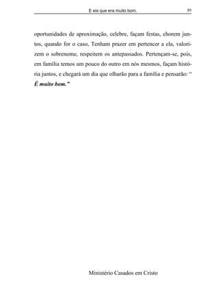 E eis que era muito bom.
Ministério Casados em Cristo
91
oportunidades de aproximação, celebre, façam festas, chorem jun-
tos, quando for o caso, Tenham prazer em pertencer a ela, valori-
zem o sobrenome, respeitem os antepassados. Pertençam-se, pois,
em família temos um pouco do outro em nós mesmos, façam histó-
ria juntos, e chegará um dia que olharão para a família e pensarão: “
É muito bom.”
 