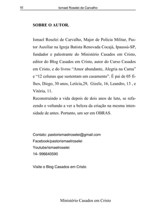 Ismael Roselei de Carvalho
Ministério Casados em Cristo
92
SOBRE O AUTOR.
Ismael Roselei de Carvalho, Major de Polícia Militar, Pas-
tor Auxiliar na Igreja Batista Renovada Cocajá, Ipaussú-SP,
fundador e palestrante do Ministério Casados em Cristo,
editor do Blog Casados em Cristo, autor do Curso Casados
em Cristo, e do livros “Amor abundante, Alegria na Cama”
e “12 colunas que sustentam um casamento”. É pai de 05 fi-
lhos, Diego, 30 anos, Letícia,29, Gizele, 16, Leandro, 13 , e
Vitória, 11.
Reconstruindo a vida depois de dois anos de luto, se refa-
zendo e voltando a ver a beleza da criação na mesma inten-
sidade de antes. Portanto, um ser em OBRAS.
Contato: pastorismaelroselei@gmail.com
Facebook/pastorismaelroselei
Youtube/ismaelroselei
14- 996640590
Visite o Blog Casados em Cristo
 