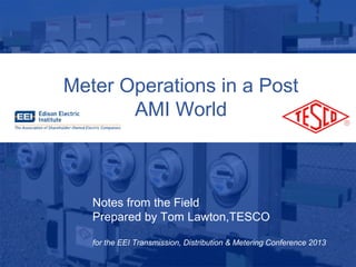 4/29/201310/02/2012 Slide 1
Meter Operations in a Post
AMI World
Notes from the Field
Prepared by Tom Lawton,TESCO
for the EEI Transmission, Distribution & Metering Conference 2013
 