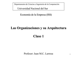 Departamento de Ciencias e Ingeniería de la Computación

     Universidad Nacional del Sur

         Economía de la Empresa (ISS)




Las Organizaciones y su Arquitectura

                         Clase 1



             Profesor: Juan M.C. Larrosa                    1
 