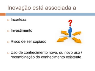 Inovação está associada a
 Incerteza
 Investimento
 Risco de ser copiado
 Uso de conhecimento novo, ou novo uso /
recombinação do conhecimento existente.
 