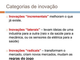 Categorias de inovação
 Inovações “incrementais” melhoram o que
já existe.
 Inovações “laterais” – levam ideias de uma
industria para a outra (raio x da saúde para a
mecânica, ou os sensores da elétrica para a
saúde)
 Inovações “radicais” – transformam o
mercado, criam novos mercados, mudam as
regras do jogo
 