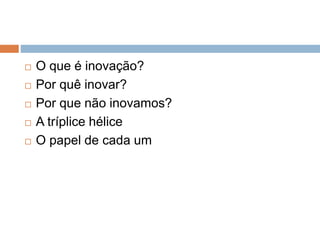  O que é inovação?
 Por quê inovar?
 Por que não inovamos?
 A tríplice hélice
 O papel de cada um
 