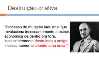 Destruição criativa
“Processo de mutação industrial que
revoluciona incessantemente a estrutura
econômica de dentro pra fora,
incessantemente destruindo a antiga,
incessantemente criando uma nova.”
 