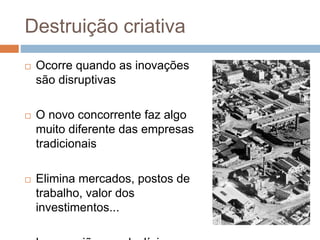 Destruição criativa
 Ocorre quando as inovações
são disruptivas
 O novo concorrente faz algo
muito diferente das empresas
tradicionais
 Elimina mercados, postos de
trabalho, valor dos
investimentos...
 