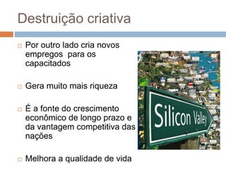 Destruição criativa
 Por outro lado cria novos
empregos para os
capacitados
 Gera muito mais riqueza
 É a fonte do crescimento
econômico de longo prazo e
da vantagem competitiva das
nações
 Melhora a qualidade de vida
 
