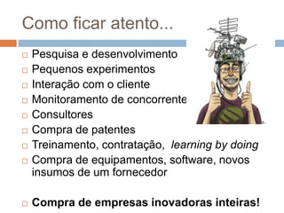 Como ficar atento...
 Pesquisa e desenvolvimento
 Pequenos experimentos
 Interação com o cliente
 Monitoramento de concorrentes
 Consultores
 Compra de patentes
 Treinamento, contratação, learning by doing
 Compra de equipamentos, software, novos
insumos de um fornecedor
 Compra de empresas inovadoras inteiras!
 