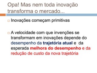 Opa! Mas nem toda inovação
transforma o mercado...
 Inovações começam primitivas
 A velocidade com que invenções se
transformam em inovações depende do
desempenho da trajetória atual e da
esperada melhora do desempenho e da
redução de custo da nova trajetória
 