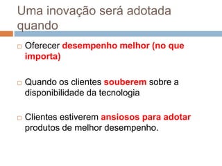 Uma inovação será adotada
quando
 Oferecer desempenho melhor (no que
importa)
 Quando os clientes souberem sobre a
disponibilidade da tecnologia
 Clientes estiverem ansiosos para adotar
produtos de melhor desempenho.
 