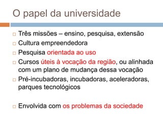 O papel da universidade
 Três missões – ensino, pesquisa, extensão
 Cultura empreendedora
 Pesquisa orientada ao uso
 Cursos úteis à vocação da região, ou alinhada
com um plano de mudança dessa vocação
 Pré-incubadoras, incubadoras, aceleradoras,
parques tecnológicos
 Envolvida com os problemas da sociedade
 