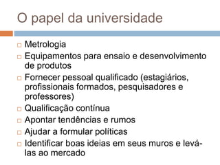 O papel da universidade
 Metrologia
 Equipamentos para ensaio e desenvolvimento
de produtos
 Fornecer pessoal qualificado (estagiários,
profissionais formados, pesquisadores e
professores)
 Qualificação contínua
 Apontar tendências e rumos
 Ajudar a formular políticas
 Identificar boas ideias em seus muros e levá-
las ao mercado
 