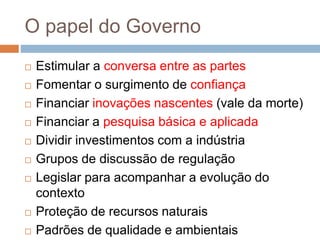 O papel do Governo
 Estimular a conversa entre as partes
 Fomentar o surgimento de confiança
 Financiar inovações nascentes (vale da morte)
 Financiar a pesquisa básica e aplicada
 Dividir investimentos com a indústria
 Grupos de discussão de regulação
 Legislar para acompanhar a evolução do
contexto
 Proteção de recursos naturais
 Padrões de qualidade e ambientais
 