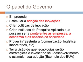 O papel do Governo
 Empreender
 Estimular a adoção das inovações
 Criar políticas de inovação
 Criar Institutos de Pesquisa Aplicada que
possam ser a ponte entre as empresas, a
academia e os anseios da sociedade
 Prover infraestrutura (comunicação, logística,
laboratórios, etc).
 Ter a visão de que tecnologias serão
estratégicas e investir no seu desenvolvimento
e estimular sua adoção (Exemplo dos EUA)
 