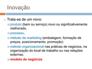 Inovação
 Trata-se de um novo:
 produto (bem ou serviço) novo ou significativamente
melhorado,
 processo,
 método de marketing (embalagem, formação de
preços, posicionamento, promoção)
 método organizacional nas práticas de negócios, na
organização do local de trabalho ou nas relações
externas.
 modelo de negócios
 