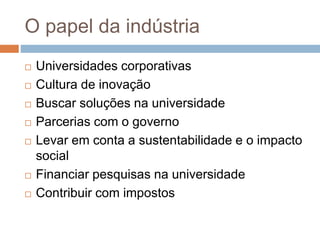 O papel da indústria
 Universidades corporativas
 Cultura de inovação
 Buscar soluções na universidade
 Parcerias com o governo
 Levar em conta a sustentabilidade e o impacto
social
 Financiar pesquisas na universidade
 Contribuir com impostos
 