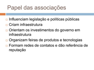Papel das associações
 Influenciam legislação e políticas públicas
 Criam infraestrutura
 Orientam os investimentos do governo em
infraestrutura
 Organizam feiras de produtos e tecnologias
 Formam redes de contatos e dão referência de
reputação
 