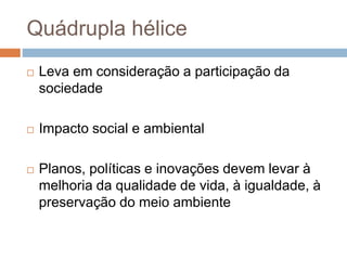 Quádrupla hélice
 Leva em consideração a participação da
sociedade
 Impacto social e ambiental
 Planos, políticas e inovações devem levar à
melhoria da qualidade de vida, à igualdade, à
preservação do meio ambiente
 
