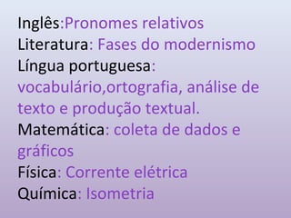 Inglês:Pronomes relativos
Literatura: Fases do modernismo
Língua portuguesa:
vocabulário,ortografia, análise de
texto e produção textual.
Matemática: coleta de dados e
gráficos
Física: Corrente elétrica
Química: Isometria
 