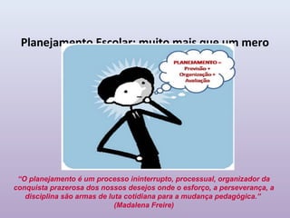 Planejamento Escolar: muito mais que um mero
            instrumento burocrático




 “O planejamento é um processo ininterrupto, processual, organizador da
conquista prazerosa dos nossos desejos onde o esforço, a perseverança, a
   disciplina são armas de luta cotidiana para a mudança pedagógica.”
                             (Madalena Freire)
 