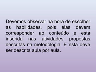 Devemos observar na hora de escolher
as habilidades, pois elas devem
corresponder ao conteúdo e está
inserida nas atividades propostas
descritas na metodologia. E esta deve
ser descrita aula por aula.
 