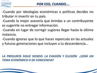 POR ESO, CUANDO….
-Cuando por ideologías económicas o políticas decides no
tributar ni invertir en tu país.
-Cuando la mejor asesoría que brindas a un contribuyente
es sugerirle no entregar información.
-Cuando en lugar de corregir sugieres llegar hasta la última
instancia.
-Cuando ignoras que lo que haces repercute en las actuales
y futuras generaciones que incluyen a tu descendencia…
LA PREGUNTA SIGUE SIENDO: LA EVASIÓN Y ELUSIÓN ¿SERÁ UN
TEMA ECONÓMICO O DE CONCIENCIA?
 