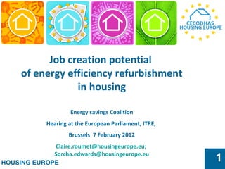 HOUSING EUROPE
1
Job creation potential
of energy efficiency refurbishment
in housing
Energy savings Coalition
Hearing at the European Parliament, ITRE,
Brussels 7 February 2012
Claire.roumet@housingeurope.eu;
Sorcha.edwards@housingeurope.eu
 