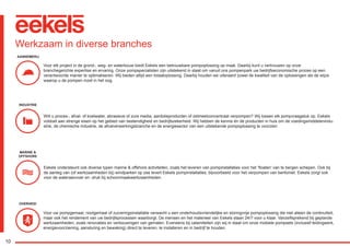 10
Werkzaam in diverse branches
Voor elk project in de grond-, weg- en waterbouw biedt Eekels een betrouwbare pompoplossing op maat. Daarbij kunt u vertrouwen op onze
branchegerichte expertise en ervaring. Onze pompspecialisten zijn uitstekend in staat om vanuit ons pompenpark uw bedrijfseconomische proces op een
verantwoorde manier te optimaliseren. Wij bieden altijd een totaaloplossing. Daarbij houden we uiteraard zowel de kwaliteit van de oplossingen als de wijze
waarop u de pompen inzet in het oog.
Wilt u proces-, afval- of koelwater, abrasieve of zure media, aardolieproducten of zetmeelconcentraat verpompen? Wij lossen elk pompvraagstuk op. Eekels
voldoet aan strenge eisen op het gebied van bestendigheid en bedrijfszekerheid. Wij hebben de kennis én de producten in huis om de voedingsmiddelenindu-
strie, de chemische industrie, de afvalverwerkingsbranche en de energiesector van een uitstekende pompoplossing te voorzien.
Eekels ondersteunt ook diverse typen marine & offshore activiteiten, zoals het leveren van pompinstallaties voor het ‘floaten’ van te bergen schepen. Ook bij
de aanleg van (of werkzaamheden bij) windparken op zee levert Eekels pompinstallaties; bijvoorbeeld voor het verpompen van bentoniet. Eekels zorgt ook
voor de wateraanvoer en -druk bij schoonmaakwerkzaamheden.
Voor uw pompgemaal, rioolgemaal of zuiveringsinstallatie verwacht u een onderhoudsvriendelijke en storingvrije pompoplossing die niet alleen de continuïteit,
maar ook het rendement van uw bedrijfsprocessen waarborgt. De mensen en het materieel van Eekels staan 24/7 voor u klaar. Vanzelfsprekend bij geplande
werkzaamheden, zoals renovaties en verbouwingen van gemalen. Eveneens bij calamiteiten zijn wij in staat om onze mobiele pompsets (inclusief leidingwerk,
energievoorziening, aansturing en bewaking) direct te leveren, te installeren en in bedrijf te houden.
AANNEMERIJ
INDUSTRIE
MARINE &
OFFSHORE
OVERHEID
RGK-EEKELS brochure 07-15.indd 10 04-08-15 15:01
 