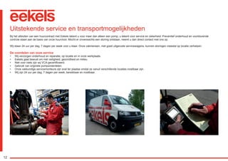 12
Uitstekende service en transportmogelijkheden
Bij het afsluiten van een huurcontract met Eekels tekent u voor meer dan alleen een pomp, u tekent voor service en zekerheid. Preventief onderhoud en voortdurende
controle staan aan de basis van onze huurvloot. Mocht er onverwachts een storing ontstaan, neemt u dan direct contact met ons op.
Wij staan 24 uur per dag, 7 dagen per week voor u klaar. Onze vakmensen, met goed uitgeruste servicewagens, kunnen storingen meestal op locatie verhelpen.
De voordelen van onze service
•	 Wij verzorgen onderhoud en reparatie, op locatie en in onze werkplaats.
•	 Eekels gaat bewust om met veiligheid, gezondheid en milieu.
•	 Niet voor niets zijn wij VCA-gecertificeerd.
•	 Gebruik van originele pomponderdelen.
•	 Onze vakkundige servicemonteurs zijn snel ter plaatse omdat ze vanuit verschillende locaties inzetbaar zijn.
•	 Wij zijn 24 uur per dag, 7 dagen per week, bereikbaar en inzetbaar.
RGK-EEKELS brochure 07-15.indd 12 04-08-15 15:01
 