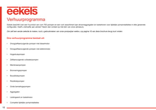 18
Ons verhuurprogramma bestaat uit:
•	 Droogzelfaanzuigende pompen met dieselmotor
•	 Droogzelfaanzuigende pompen met elektromotor
•	 Hogedrukpompen
•	 Zelfaanzuigende vuilwaterpompen
•	 Membraanpompen
•	 Bronneringspompen
•	 Bouwklokpompen
•	 Rioolklokpompen
•	 Grote bemalingspompen
•	 Aggregaten
•	 Leidingwerk en toebehoren
•	 Complete tijdelijke pompinstallaties
Verhuurprogramma
Eekels beschikt over een huurvloot van ruim 700 pompen en een ruim assortiment aan stroomaggregaten en toebehoren voor tijdelijke pompinstallaties in elke gewenste
configuratie. Heeft u behoefte aan advies? Neem dan contact op met één van onze adviseurs.
Om zelf een eerste selectie te maken, kunt u gebruikmaken van onze pompwijzer welke u op pagina 16 van deze brochure terug kunt vinden.
RGK-EEKELS brochure 07-15.indd 18 04-08-15 15:01
 