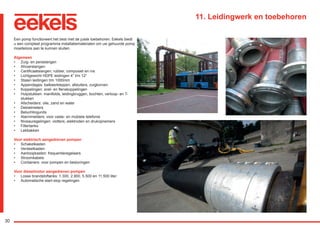 30
11. Leidingwerk en toebehoren
Een pomp functioneert het best met de juiste toebehoren. Eekels biedt
u een compleet programma installatiematerialen om uw gehuurde pomp
moeiteloos aan te kunnen sluiten.
Algemeen
•	 Zuig- en persslangen
•	 Afvoerslangen
•	 Certificaatslangen; rubber, composiet en rvs
•	 Lichtgewicht HDPE leidingen 4” t/m 12”
•	 Stalen leidingen t/m 1000mm
•	 Appendages: balkeerkleppen, afsluiters, zuigkorven
•	 Koppelingen: snel- en flenskoppelingen
•	 Hulpstukken: manifolds, leidingbruggen, bochten, verloop- en T-
stukken
•	 Afscheiders: olie, zand en water
•	 Debietmeters
•	 Beluchtingunits
•	 Alarmmelders: voor vaste- en mobiele telefonie
•	 Niveauregelingen: vlotters, elektroden en drukopnemers
•	 Filtertanks
•	 Lekbakken
Voor elektrisch aangedreven pompen
•	 Schakelkasten
•	 Verdeelkasten
•	 Aanloopkasten: frequentieregelaars
•	 Stroomkabels
•	 Containers: voor pompen en besturingen
Voor dieselmotor aangedreven pompen
•	 Losse brandstoftanks: 1.300, 2.900, 5.500 en 11.500 liter
•	 Automatische start-stop regelingen
RGK-EEKELS brochure 07-15.indd 30 04-08-15 15:02
 
