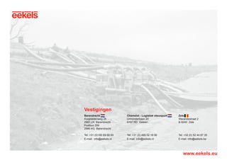 Barendrecht
Koopliedenweg 25
2991 LN Barendrecht
Postbus 299
2990 AG Barendrecht
Tel: +31 (0)180 69 69 69
E-mail:	info@eekels.nl
Zele
Warandestraat 2
B-9240 Zele
Tel: +32 (0) 52 44 67 35
E-mail: info@eekels.be
Chemelot - Logistiek steunpunt
Urmonderbaan 20
6167 RD Geleen
Tel: +31 (0) 495 52 19 56
E-mail: info@eekels.nl
Vestigingen
www.eekels.eu
RGK-EEKELS brochure 07-15.indd 36 04-08-15 15:02
 
