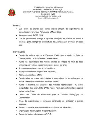 GOVERNO DO ESTADO DE SÃO PAULO
SECRETARIA DE ESTADO DA EDUCAÇÃO
DIRETORIA DE ENSINO - REGIÃO DE MIRANTE DO PARANAPANEMA
E.E. KOSUKE ENDO
RUA DO COMÉRCIO, s/nº TEL:3993-6131
E-mail: e032852a@see.sp.gov.br
METAS
 Que todos os alunos das séries iniciais atinjam as expectativas de
aprendizagem na Língua Portuguesa e Matemática;
 Alcançar a meta IDESP 2014;
 Que os professores planeje e organize situações de práticas de leitura e
produção para alcançar as expectativas de aprendizagem previstas em cada
ano.
CONTEÚDOS
 Estudo do material do Ler e Escrever, EMAI, com o apoio do Guia de
Orientações do Ler e Escrever e Guia do EMAI;
 Auxílio na organização das rotinas, análise de mapas no final de cada
bimestre para verificar o desempenho dos alunos por ano;
 Acompanhamento do controle de freqüência;
 Acompanhamento do projeto Ler e Escrever;
 Acompanhamento do EMAI;
 Estudo sobre as novas metodologias e expectativas de aprendizagens de
leitura, produção e matemática nos anos iniciais;
 Auxílio e incentivo na utilização dos recursos tecnológicos: T.V, vídeo,
computador, data-show, CDs, DVDs, Power Point, como elemento de apoio à
prática pedagógica;
 Leitura dos Guias de Orientação para o Trabalho Pedagógico do
Coordenador;
 Troca de experiências, e formação continuada do professor e demais
gestores;
 Estudo do material do Currículo Oficial do Estado de São Paulo;
 Organização das situações de aprendizagem;
 Estudo de textos reflexivos em A.T.P.C;
 