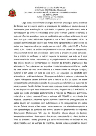 GOVERNO DO ESTADO DE SÃO PAULO
SECRETARIA DE ESTADO DA EDUCAÇÃO
DIRETORIA DE ENSINO - REGIÃO DE MIRANTE DO PARANAPANEMA
E.E. KOSUKE ENDO
RUA DO COMÉRCIO, s/nº TEL:3993-6131
E-mail: e032852a@see.sp.gov.br
Logo após a vice-diretora Elisangela Padovam prosseguiu com a dinâmica
do Boneco que teve como objetivo a importância do trabalho em equipe da qual é
fundamental para a realização de um trabalho cooperativo que tenha como meta a
aprendizagem de todos os educandos. Logo após o diretor Gilberto esclareceu a
todos os informes gerais bem como os combinados para um bom andamento do ano
letivo da qual foram ressaltado: importância da A.T.P.C (Resoluções 10.261 e
aspectos administrativos); balanço das metas 2013 apresentado aos professores as
metas que deveremos alcançar sendo que no ciclo I 6,96, ciclo II 3,55 e Ensino
Médio 3,38 ; horário de entrada de professores e alunos devem ser respeitados;
rotina semanal devem ser preenchidas bem como o preparo de aulas semanais-
fica a critério do professor a melhor maneira de preparar sua aula se é com
preenchimento de rotina, no caderno ou no próprio material do currículo; ausências
dos alunos devem ser compensadas no decorrer do bimestre; organização das
atividades do Currículo devem ser seguida e complementada com atividades ; tarefa
de casa devem ser uma ação continua e a mesma deve ser sempre corrigida;
material a ser usado em sala de aula deve ser preparado ou solicitado com
antecedência ; práticas de Leitura ( Cronograma de leitura) todos os professores de
Língua Portuguesa devem trabalhar com a leitura do Kit do Apoio ao saber
bimestralmente; valorização da escola: é necessário que valorizemos e cuidemos do
espaço escolar; Gestão de Sala de aula: cada professor é responsável pela sua aula
e pelo espaço da qual esta ministrando sua aula; Projetos da U.E: PRODESC e
outros que serão elencados posteriormente e Projetos da Mediação: patrimônio,
indisciplina e outros; plano de Ensino – entregar até 22/04/2014; importância dos
registros - cadernetas, papeletas digitais, portfólios, cadernos de produções,todos as
ações devem ser registradas com autenticidade a fim resguardamos em ações
futuras; Sala de recurso e Sala menor : estas devem ser com atividades adaptadas e
com apresentação de portfólios dos alunos; devem ser preenchidas os seguintes
documentos: Deliberação 120, Ata do Conselho, alunos abaixo do básico.;
recuperação contínua; desempenho dos alunos; calendário 2014 : datas iniciais e
finais do bimestre, festas, gincanas que serão desenvolvidas no decorrer do ano
letivo; trabalho com as Matrizes de referência- Saresp todas as disciplinas devem
 