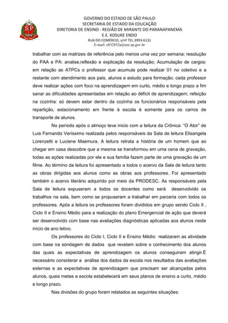 GOVERNO DO ESTADO DE SÃO PAULO
SECRETARIA DE ESTADO DA EDUCAÇÃO
DIRETORIA DE ENSINO - REGIÃO DE MIRANTE DO PARANAPANEMA
E.E. KOSUKE ENDO
RUA DO COMÉRCIO, s/nº TEL:3993-6131
E-mail: e032852a@see.sp.gov.br
trabalhar com as matrizes de referência pelo menos uma vez por semana; resolução
do PAA e PA: analise,reflexão e explicação da resolução; Acumulação de cargos:
em relação as ATPCs o professor que acumula pode realizar 01 no coletivo e a
restante com atendimento aos pais, alunos e estudo para formação; cada professor
deve realizar ações com foco na aprendizagem em curto, médio e longo prazo a fim
sanar as dificuldades apresentadas em relação ao déficit de aprendizagem; refeição
na cozinha: só devem estar dentro da cozinha os funcionários responsáveis pela
repartição, estacionamento em frente à escola é somente para os carros de
transporte de alunos.
No período após o almoço teve inicio com a leitura da Crônica: “O Ator” de
Luis Fernando Veríssimo realizada pelos responsáveis da Sala de leitura Elisangela
Lorenzetti e Luciene Maemura. A leitura retrata a história de um homem que ao
chegar em casa descobre que a mesma se transformou em uma cena de gravação,
todas as ações realizadas por ele e sua família fazem parte de uma gravação de um
filme. Ao término da leitura foi apresentado a todos o acervo da Sala de leitura tanto
as obras dirigidas aos alunos como as obras aos professores. Foi apresentado
também o acervo literário adquirido por meio da PRODESC. As responsáveis pela
Sala de leitura expuseram a todos os docentes como será desenvolvido os
trabalhos na sala, bem como se propuseram a trabalhar em parceria com todos os
professores. Após a leitura os professores foram divididos em grupo sendo Ciclo II ,
Ciclo II e Ensino Médio para a realização do plano Emergencial de ação que deverá
ser desenvolvido com base nas avaliações diagnósticas aplicadas aos alunos neste
inicio de ano letivo.
Os professores do Ciclo I, Ciclo II e Ensino Médio realizaram as atividade
com base na sondagem de dados que revelam sobre o conhecimento dos alunos
das quais as expectativas de aprendizagem os alunos conseguiram atingir.É
necessário considerar a análise dos dados da escola nos resultados das avaliações
externas e as expectativas de aprendizagem que precisam ser alcançadas pelos
alunos, quais metas a escola estabelecerá em seus planos de ensino a curto, médio
e longo prazo.
Nas divisões do grupo foram relatados as seguintes situações:
 