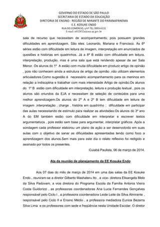 GOVERNO DO ESTADO DE SÃO PAULO
SECRETARIA DE ESTADO DA EDUCAÇÃO
DIRETORIA DE ENSINO - REGIÃO DE MIRANTE DO PARANAPANEMA
E.E. KOSUKE ENDO
RUA DO COMÉRCIO, s/nº TEL:3993-6131
E-mail: e032852a@see.sp.gov.br
sala de recurso que necessitam de acompanhamento, pois possuem grandes
dificuldades em aprendizagem. São eles: Leonardo, Mariana e Francisco. As 8ª
séries estão com dificuldade em leitura de imagem, interpretação em enunciados de
questões e histórias em quadrinhos. Já a 8ª B estão com dificuldade em leitura,
interpretação, produção, mas é uma sala que está rendendo apesar de ser Sala
Menor. Os alunos do 1º A estão com muita dificuldade em produzir artigo de opinião
, pois não conhecem ainda a estrutura de artigo de opinião ,não utilizam elementos
articuladores.Como sugestão é necessário acompanhamento para os meninos em
relação a indisciplina e trabalhar com mais intensidade Artigo de opinião.Os alunos
do 1º B estão com dificuldade em interpretação, leitura e produção textual , pois os
alunos são oriundos da EJA e necessitam de seleção de conteúdos para uma
melhor aprendizagem.Os alunos do 2º A e 2º B tem dificuldade em leitura de
imagem ,interpretação , charge , história em quadrinho ; dificuldade em participar
das aulas necessitando de estimulo para realizar as atividades.Os alunos do 3º ano
A do EM também estão com dificuldade em interpretar e escrever textos
argumentativos , pois estão sem base para argumentar, interpretar gráficos .Após a
sondagem cada professor elaborou um plano de ação a ser desenvolvido em suas
aulas com o objetivo de sanar as dificuldades apresentadas tendo como foco a
aprendizagem dos alunos.Sem mais para este dia o relato reflexivo foi redigido e
assinado por todos os presentes.
Cuiabá Paulista, 06 de março de 2014.
Ata da reunião de planejamento da EE Kosuke Endo
Aos 07 dias do mês de março de 2014 em uma das salas da EE Kosuke
Endo , reuniram-se a diretor Gilberto Mashateru Ito , a vice- diretora Elisangela Melo
da Silva Padovam, a vice diretora do Programa Escola da Família Antonia Vieira
Costa Guidorizzi , as professoras coordenadoras Ana Lucia Fernandes Gonçalves
responsável pelo Ciclo I , a professora coordenadora Leide Leite da Silva Almirante ,
responsável pelo Ciclo II e Ensino Médio , a professora mediadora Eunice Bezerra
Silva Lima e os professores com sede e freqüência nesta Unidade Escolar. O diretor
 
