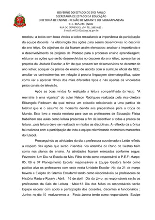 GOVERNO DO ESTADO DE SÃO PAULO
SECRETARIA DE ESTADO DA EDUCAÇÃO
DIRETORIA DE ENSINO - REGIÃO DE MIRANTE DO PARANAPANEMA
E.E. KOSUKE ENDO
RUA DO COMÉRCIO, s/nº TEL:3993-6131
E-mail: e032852a@see.sp.gov.br
recebeu a todos com boas vindas a todos ressaltando a importância da participação
da equipe docente na elaboração das ações para serem desenvolvias no decorrer
do ano letivo. Os objetivos do dia ficaram assim elencados: analisar a importância e
o desenvolvimento os projetos da Prodesc para o processo ensino aprendizagem;
elaborar as ações que serão desenvolvidas no decorrer do ano letivo; apresentar os
projetos da Unidade Escolar, a fim de que possam ser desenvolvidos no decorrer do
ano letivo; adequar os planos de ensino de acordo com o currículo oficial da SEE;
ampliar os conhecimentos em relação á própria linguagem cinematográfica, saber
como ver e apreciar filmes dos mais diferentes tipos e não apenas os vinculados
pelos canais de televisão.
Após as boas vindas foi realizada a leitura compartilhada do texto: ”A
memória é uma vigarista” do autor Nelson Rodrigues realizada pela vice-diretora
Elisangela Padovam da qual retrata um episodio relacionado a uma partida de
futebol que é o assunto do momento devido aos preparativos para a Copa do
Mundo. Este livro a escola recebeu para que os professores de Educação Física
trabalhem nas aulas como leitura prazerosa a fim de incentivar a todos a pratica da
leitura , pois leitura deve ser realizada em todas as disciplinas. A reflexão da crônica
foi realizada com a participação de toda a equipe relembrando momentos marcantes
do futebol.
Prosseguindo as atividades do dia a professora coordenadora Leide refletiu
a respeito das ações que serão inseridas nos adendos do Plano de Gestão bem
como nos planos de ensino. As atividades ficaram elencadas conforme segue:
Fevereiro: Um Dia na Escola do Meu Filho tendo como responsável o P.E.F; Março:
05, 06 e 07 Planejamento Escolar responsáveis a Equipe Gestora tendo como
público alvo os professores com sede nesta Unidade Escolar .No dia 21 de março
haverá a Eleição do Grêmio Estudantil tendo como responsáveis os professores de
História Marta e Rosely ; Abril: 16 de abril Dia do Livro as responsáveis serão os
professores da Sala de Leitura ; Maio:13 Dia das Mães os responsáveis serão
Equipe escolar com apoio e participação dos docentes, discentes e funcionários ;
Junho: no dia 10 realizaremos a Festa Junina tendo como responsáveis Equipe
 