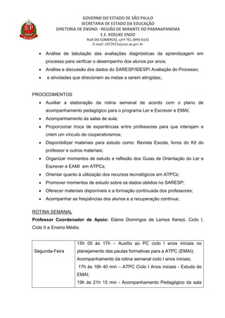 GOVERNO DO ESTADO DE SÃO PAULO
SECRETARIA DE ESTADO DA EDUCAÇÃO
DIRETORIA DE ENSINO - REGIÃO DE MIRANTE DO PARANAPANEMA
E.E. KOSUKE ENDO
RUA DO COMÉRCIO, s/nº TEL:3993-6131
E-mail: e032852a@see.sp.gov.br
 Análise de tabulação das avaliações diagnósticas da aprendizagem em
processo para verificar o desempenho dos alunos por anos;
 Análise e discussão dos dados do SARESP/IDESP/ Avaliação do Processo;
 e atividades que direcionem as metas a serem atingidas;.
PROCEDIMENTOS
 Auxiliar a elaboração da rotina semanal de acordo com o plano de
acompanhamento pedagógico para o programa Ler e Escrever e EMAI;
 Acompanhamento às salas de aula;
 Proporcionar troca de experiências entre professores para que interajam e
criem um vínculo de cooperativismos;
 Disponibilizar materiais para estudo como: Revista Escola, livros do Kit do
professor e outros materiais;
 Organizar momentos de estudo e reflexão dos Guias de Orientação do Ler e
Escrever e EAMI em ATPCs;
 Orientar quanto à utilização dos recursos tecnológicos em ATPCs;
 Promover momentos de estudo sobre os dados obtidos no SARESP;
 Oferecer materiais disponíveis e a formação continuada dos professores;
 Acompanhar as freqüências dos alunos e a recuperação contínua;
ROTINA SEMANAL
Professor Coordenador de Apoio: Elaine Domingos de Lemos Kerezi, Ciclo I,
Ciclo II e Ensino Médio.
Segunda-Feira
15h 00 às 17h – Auxílio ao PC ciclo I anos iniciais no
planejamento das pautas formativas para a ATPC (EMAI);
Acompanhamento da rotina semanal ciclo I anos iniciais;
17h às 18h 40 min – ATPC Ciclo I Anos iniciais - Estudo do
EMAI;
19h às 21h 15 min - Acompanhamento Pedagógico da sala
 