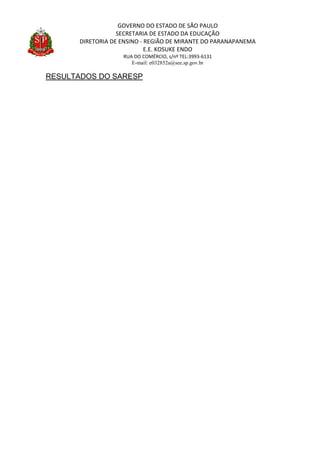 GOVERNO DO ESTADO DE SÃO PAULO
SECRETARIA DE ESTADO DA EDUCAÇÃO
DIRETORIA DE ENSINO - REGIÃO DE MIRANTE DO PARANAPANEMA
E.E. KOSUKE ENDO
RUA DO COMÉRCIO, s/nº TEL:3993-6131
E-mail: e032852a@see.sp.gov.br
RESULTADOS DO SARESP
 