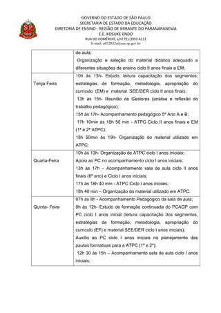 GOVERNO DO ESTADO DE SÃO PAULO
SECRETARIA DE ESTADO DA EDUCAÇÃO
DIRETORIA DE ENSINO - REGIÃO DE MIRANTE DO PARANAPANEMA
E.E. KOSUKE ENDO
RUA DO COMÉRCIO, s/nº TEL:3993-6131
E-mail: e032852a@see.sp.gov.br
de aula;
Organização e seleção do material didático adequado a
diferentes situações de ensino ciclo II anos finais e EM;
Terça-Feira
10h às 13h- Estudo, leitura capacitação dos segmentos,
estratégias de formação, metodologia, apropriação do
currículo (EM) e material SEE/DER ciclo II anos finais;
13h às 15h- Reunião de Gestores (análise e reflexão do
trabalho pedagógico);
15h às 17h- Acompanhamento pedagógico 5º Ano A e B;
17h 10min às 18h 50 min - ATPC Ciclo II anos finais e EM
(1ª e 2ª ATPC);
18h 50min às 19h- Organização do material utilizado em
ATPC;
Quarta-Feira
10h às 13h- Organização de ATPC ciclo I anos iniciais;
Apoio ao PC no acompanhamento ciclo I anos iniciais;
13h às 17h – Acompanhamento sala de aula ciclo II anos
finais (6º ano) e Ciclo I anos iniciais;
17h às 18h 40 min - ATPC Ciclo I anos iniciais;
18h 40 min – Organização do material utilizado em ATPC.
Quinta- Feira
07h às 8h - Acompanhamento Pedagógico da sala de aula;
8h às 12h- Estudo de formação continuada do PCAGP com
PC ciclo I anos inicial (leitura capacitação dos segmentos,
estratégias de formação, metodologia, apropriação do
currículo (EF) e material SEE/DER ciclo I anos iniciais);
Auxílio ao PC ciclo I anos iniciais no planejamento das
pautas formativas para a ATPC (1ª e 2ª);
12h 30 às 15h – Acompanhamento sala de aula ciclo I anos
iniciais;
 